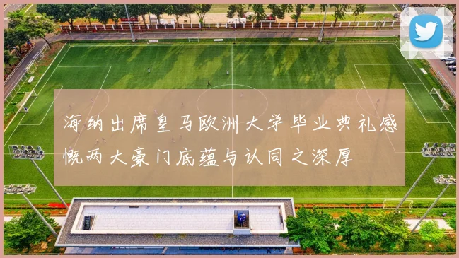 海纳出席皇马欧洲大学毕业典礼感慨两大豪门底蕴与认同之深厚