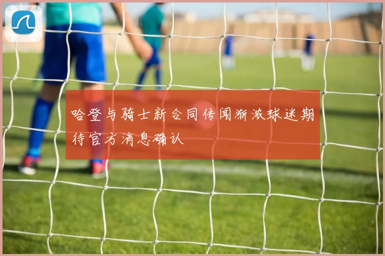 哈登与骑士新合同传闻渐浓球迷期待官方消息确认