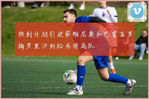 热刺计划引进萨维尼奥和巴霍亚罗梅罗里沙利松或将离队
