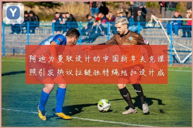 阿迪为曼联设计的中国新年夹克谍照引发热议拉链独特绳结扣设计成亮点