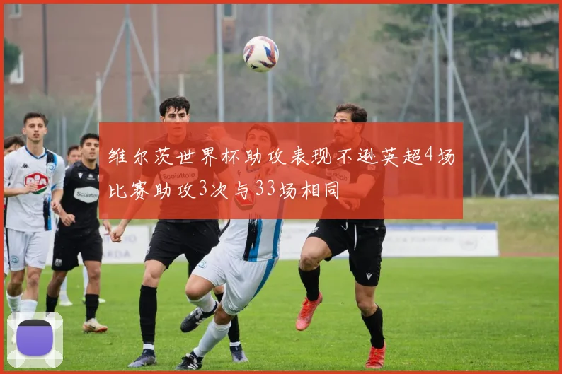 维尔茨世界杯助攻表现不逊英超4场比赛助攻3次与33场相同