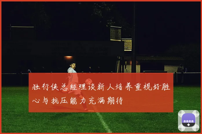 独行侠总经理谈新人培养重视好胜心与抗压能力充满期待