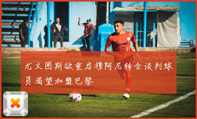 尤文图斯欲重启穆阿尼转会谈判球员渴望加盟巴黎