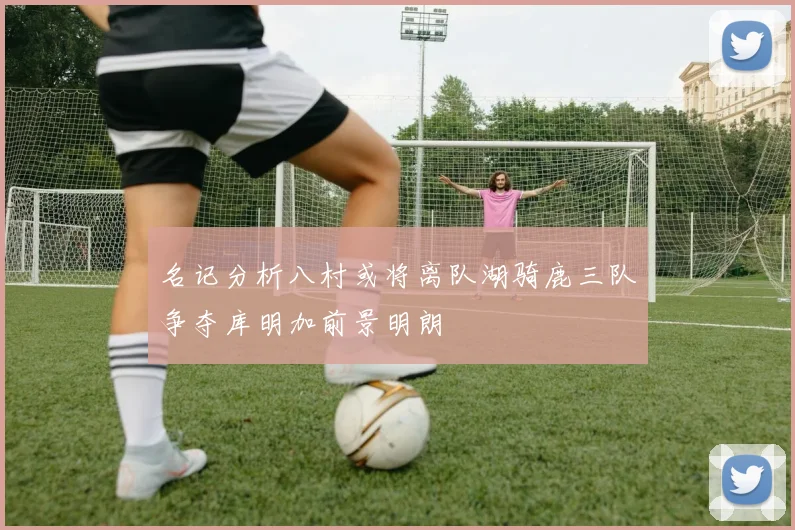 名记分析八村或将离队湖骑鹿三队争夺库明加前景明朗