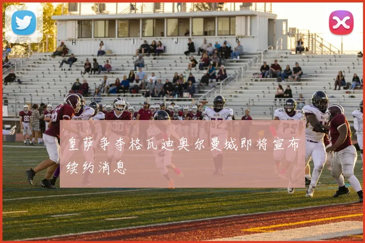 皇萨争夺格瓦迪奥尔曼城即将宣布续约消息