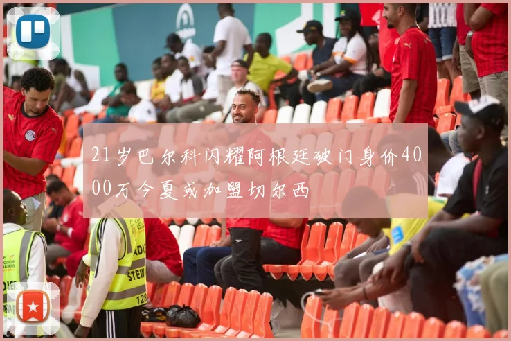 21岁巴尔科闪耀阿根廷破门身价4000万今夏或加盟切尔西