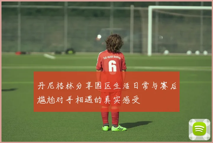 丹尼格林分享园区生活日常与赛后尴尬对手相遇的真实感受