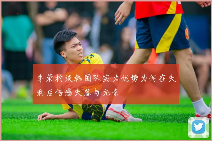 李荣杓谈韩国队实力优势为何在失利后倍感失落与无奈