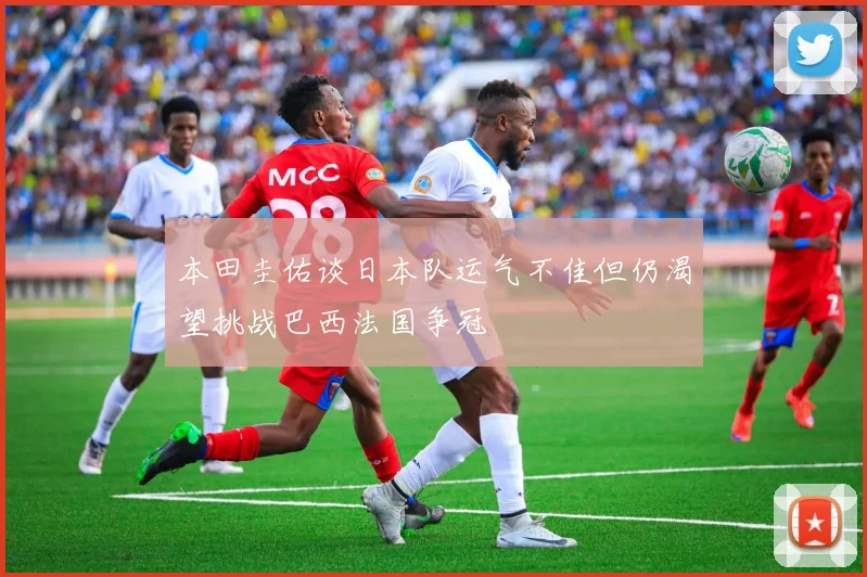 本田圭佑谈日本队运气不佳但仍渴望挑战巴西法国争冠