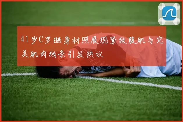41岁C罗晒身材照展现紧致腹肌与完美肌肉线条引发热议